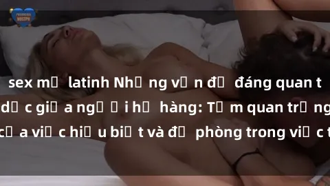 sex mỹ latinh Những vấn đề đáng quan tâm về quan hệ tình dục giữa người họ hàng: Tầm quan trọng của việc hiểu biết và đề phòng trong việc tiếp xúc trong gia đình.