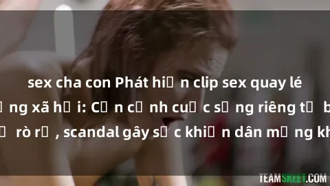 sex cha con Phát hiện clip sex quay lén hot nhất trên mạng xã hội: Cận cảnh cuộc sống riêng tư bị rò rỉ, scandal gây sốc khiến dân mạng không khỏi bàng hoàng