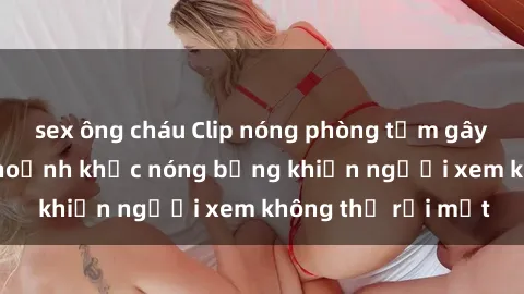 sex ông cháu Clip nóng phòng tắm gây sốt: Cận cảnh khoảnh khắc nóng bỏng khiến người xem không thể rời mắt