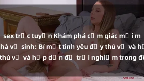 sex trực tuyến Khám phá cảm giác mới mẻ với sex trong nhà vệ sinh: Bí mật tình yêu đầy thú vị và hấp dẫn để trải nghiệm trong đêm hôm nay!