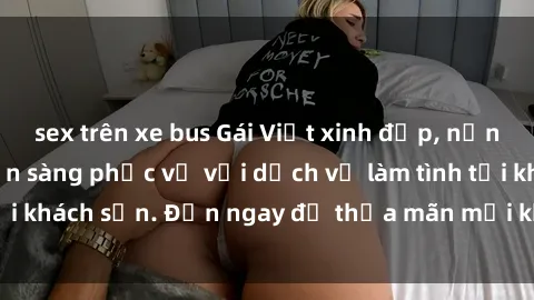 sex trên xe bus Gái Việt xinh đẹp, nồng nàn tình cảm, sẵn sàng phục vụ với dịch vụ làm tình tại khách sạn. Đến ngay để thỏa mãn mọi khao khát của bạn!
