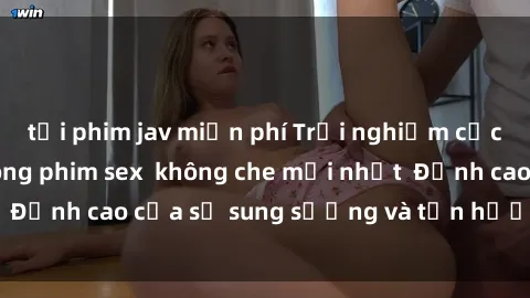 tải phim jav miễn phí Trải nghiệm cực kỳ nóng bỏng trong phim sex  không che mới nhất  Đỉnh cao của sự sung sướng và tận hưởng chân thật