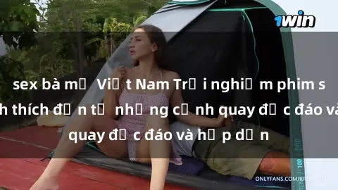 sex bà mẹ Việt Nam Trải nghiệm phim sex : Sự kích thích đến từ những cảnh quay độc đáo và hấp dẫn