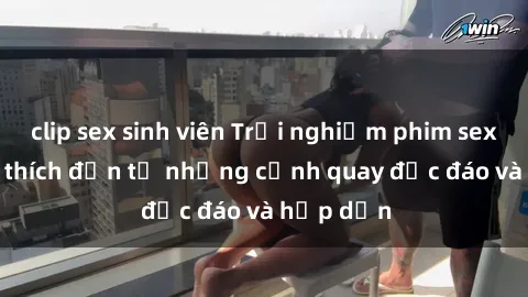 clip sex sinh viên Trải nghiệm phim sex : Sự kích thích đến từ những cảnh quay độc đáo và hấp dẫn