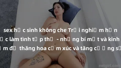 sex học sinh không che Trải nghiệm hứng khởi cùng với việc làm tình tập thể - những bí mật và kinh nghiệm để thăng hoa cảm xúc và tăng cường sự gắn kết trong mối quan hệ