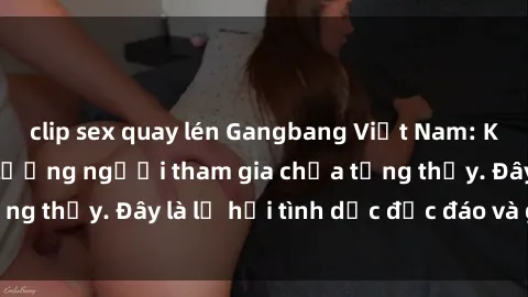 clip sex quay lén Gangbang Việt Nam: Kỷ lục mới với số lượng người tham gia chưa từng thấy. Đây là lễ hội tình dục độc đáo và gây sốc.