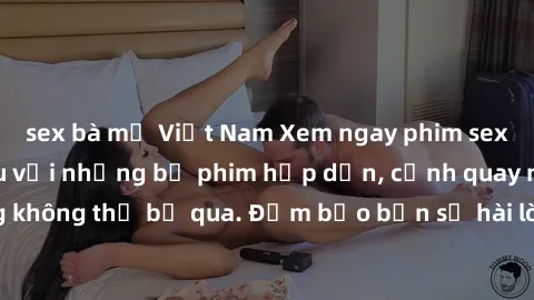 sex bà mẹ Việt Nam Xem ngay phim sex bukkake hàng đầu với những bộ phim hấp dẫn, cảnh quay nóng bỏng không thể bỏ qua. Đảm bảo bạn sẽ hài lòng với trải nghiệm mới lạ này!