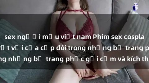 sex người mẫu việt nam Phim sex cosplay: Trải nghiệm tuyệt vời của cặp đôi trong những bộ trang phục gợi cảm và kích thích