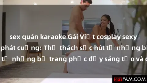 sex quán karaoke Gái Việt cosplay sexy khiến fan hâm mộ phát cuồng: Thử thách sức hút từ những bộ trang phục đầy sáng tạo và quyến rũ!