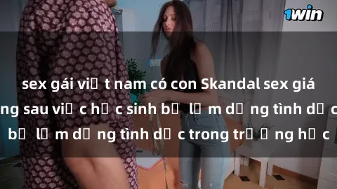 sex gái việt nam có con Skandal sex giáo viên: Sự thật đằng sau việc học sinh bị lạm dụng tình dục trong trường học