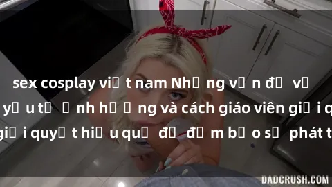 sex cosplay việt nam Những vấn đề về sex học sinh: Các yếu tố ảnh hưởng và cách giáo viên giải quyết hiệu quả để đảm bảo sự phát triển toàn diện.