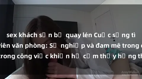 sex khách sạn bị quay lén Cuộc sống tình dục của nhân viên văn phòng: Sự nghiệp và đam mê trong công việc khiến họ cảm thấy hứng thú với tình dục?