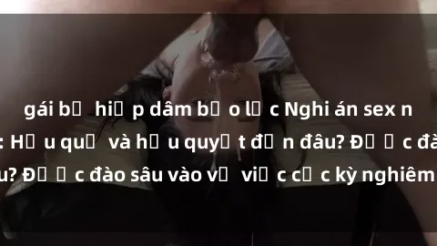 gái bị hiếp dâm bạo lực Nghi án sex nhân viên nhà hàng: Hậu quả và hậu quyết đến đâu? Được đào sâu vào vụ việc cực kỳ nghiêm trọng này.