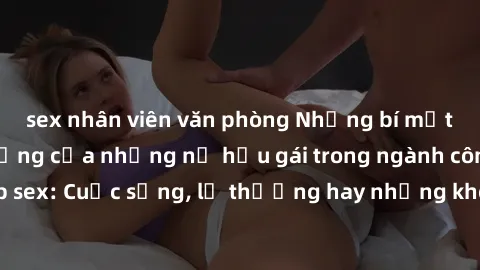 sex nhân viên văn phòng Những bí mật đằng sau cuộc sống của những nữ hầu gái trong ngành công nghiệp sex: Cuộc sống, lẽ thường hay những khó khăn mà họ phải đối mặt.