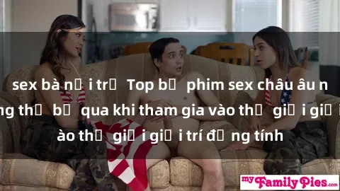 sex bà nội trợ Top bộ phim sex châu âu nổi tiếng không thể bỏ qua khi tham gia vào thế giới giải trí đồng tính
