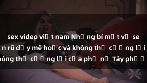 sex video việt nam Những bí mật về sex gái Tây: Sự quyến rũ đầy mê hoặc và không thể cưỡng lại của phụ nữ Tây phương