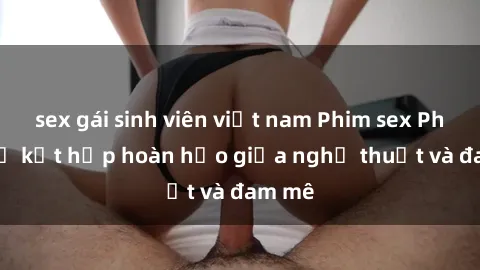 sex gái sinh viên việt nam Phim sex Pháp - Sự kết hợp hoàn hảo giữa nghệ thuật và đam mê