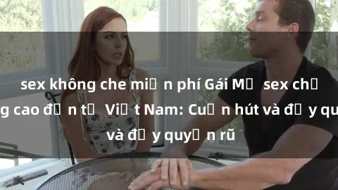 sex không che miễn phí Gái Mỹ sex chất lượng cao đến từ Việt Nam: Cuốn hút và đầy quyến rũ