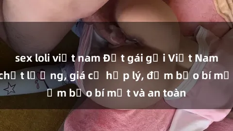 sex loli việt nam Đặt gái gọi Việt Nam: Dịch vụ chất lượng, giá cả hợp lý, đảm bảo bí mật và an toàn