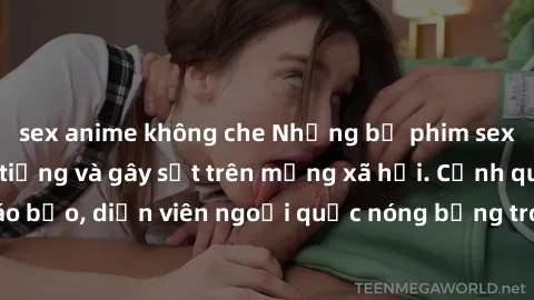 sex anime không che Những bộ phim sex ngoại quốc nổi tiếng và gây sốt trên mạng xã hội. Cảnh quay táo bạo, diễn viên ngoại quốc nóng bỏng trong các tác phẩm đỉnh cao.