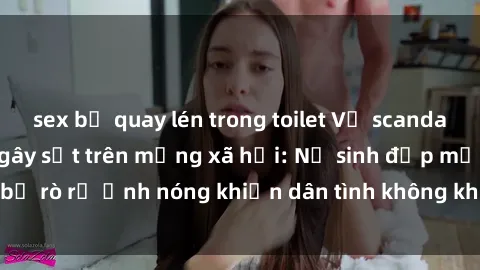 sex bị quay lén trong toilet Vụ scandal gái xinh lộ hàng gây sốt trên mạng xã hội: Nữ sinh đẹp mắt bị rò rỉ ảnh nóng khiến dân tình không khỏi bất ngờ và phẫn nộ!