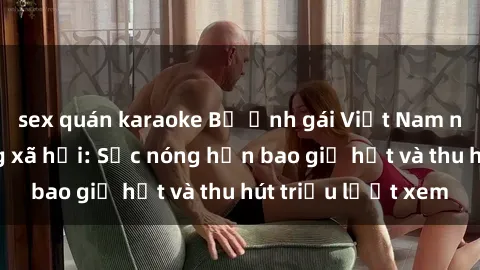 sex quán karaoke Bộ ảnh gái Việt Nam nude gây sốt mạng xã hội: Sắc nóng hơn bao giờ hết và thu hút triệu lượt xem