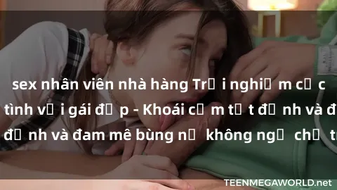 sex nhân viên nhà hàng Trải nghiệm cực kỳ thú vị khi làm tình với gái đẹp - Khoái cảm tột đỉnh và đam mê bùng nổ không ngờ chỉ trong một đêm!