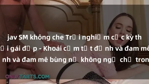 jav SM không che Trải nghiệm cực kỳ thú vị khi làm tình với gái đẹp - Khoái cảm tột đỉnh và đam mê bùng nổ không ngờ chỉ trong một đêm!