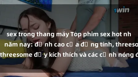 sex trong thang máy Top phim sex hot nhất không thể bỏ lỡ năm nay: đỉnh cao của đồng tính, threesome đầy kích thích và các cảnh nóng đang gây sốt!