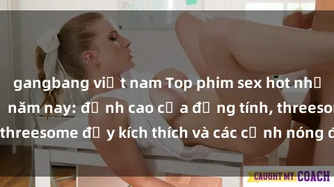 gangbang việt nam Top phim sex hot nhất không thể bỏ lỡ năm nay: đỉnh cao của đồng tính, threesome đầy kích thích và các cảnh nóng đang gây sốt!