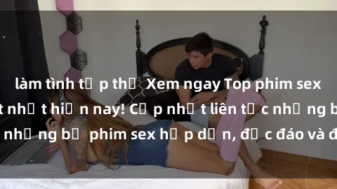 làm tình tập thể Xem ngay Top phim sex mới nhất đang hot nhất hiện nay! Cập nhật liên tục những bộ phim sex hấp dẫn, độc đáo và đầy kích thích.