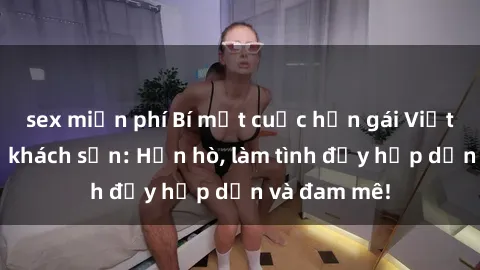 sex miễn phí Bí mật cuộc hẹn gái Việt lần đầu ở khách sạn: Hẹn hò, làm tình đầy hấp dẫn và đam mê!