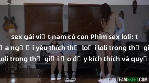 sex gái việt nam có con Phim sex loli: thỏa mãn đam mê của người yêu thích thể loại loli trong thế giới ảo đầy kích thích và quyến rũ.