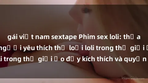 gái việt nam sextape Phim sex loli: thỏa mãn đam mê của người yêu thích thể loại loli trong thế giới ảo đầy kích thích và quyến rũ.