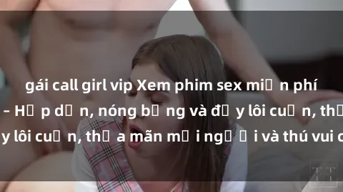 gái call girl vip Xem phim sex miễn phí online ngay tại đây – Hấp dẫn, nóng bỏng và đầy lôi cuốn, thỏa mãn mọi người và thú vui của bạn!