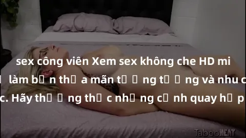 sex công viên Xem sex không che HD miễn phí đảm bảo sẽ làm bạn thỏa mãn tưởng tượng và nhu cầu tình dục. Hãy thưởng thức những cảnh quay hấp dẫn và mãnh liệt ngay bây giờ!
