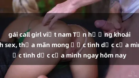 gái call girl việt nam Tận hưởng khoái cảm với gái xinh sex, thỏa mãn mong ước tình dục của mình ngay hôm nay