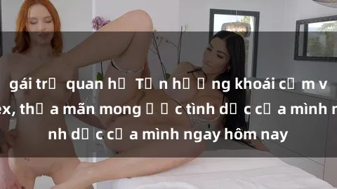 gái trẻ quan hệ Tận hưởng khoái cảm với gái xinh sex, thỏa mãn mong ước tình dục của mình ngay hôm nay