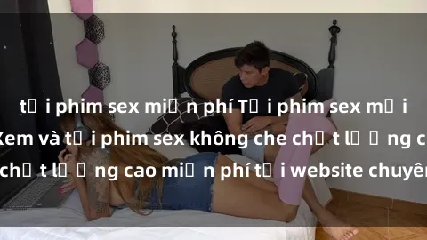 tải phim sex miễn phí Tải phim sex mới nhất hot nhất - Xem và tải phim sex không che chất lượng cao miễn phí tại website chuyên nghiệp.