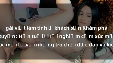 gái việt làm tình ở khách sạn Khám phá thế giới sex trực tuyến: Hơn tuổi? Trải nghiệm cảm xúc mới lạ với những trò chơi độc đáo và kích thích người lớn