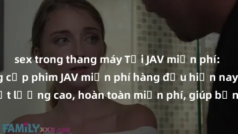 sex trong thang máy Tải JAV miễn phí: Các trang web cung cấp phim JAV miễn phí hàng đầu hiện nay. Các tác phẩm chất lượng cao, hoàn toàn miễn phí, giúp bạn thỏa mãn niềm đam mê mà không tốn kém.