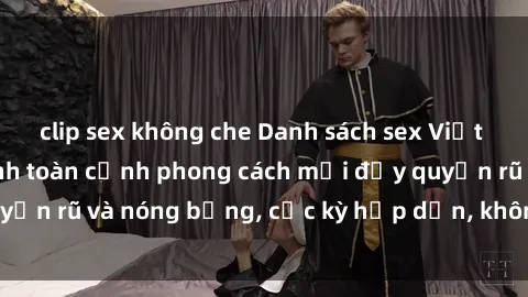 clip sex không che Danh sách sex Việt Nam không che - Ảnh toàn cảnh phong cách mới đầy quyến rũ và nóng bỏng, cực kỳ hấp dẫn, không thể bỏ qua!