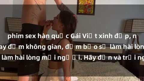 phim sex hàn quốc Gái Việt xinh đẹp, nồng nàn làm tình say đắm không gian, đảm bảo sẽ làm hài lòng mọi người. Hãy đến và trải nghiệm ngay!