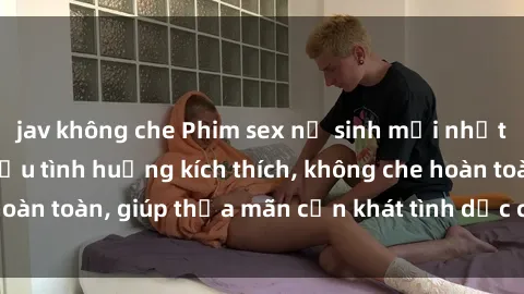 jav không che Phim sex nữ sinh mới nhất: Trải nghiệm nhiều tình huống kích thích, không che hoàn toàn, giúp thỏa mãn cơn khát tình dục của các bạn trẻ