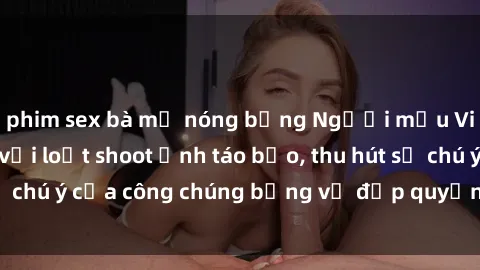 phim sex bà mẹ nóng bỏng Người mẫu Việt Nam gây sốt với loạt shoot ảnh táo bạo, thu hút sự chú ý của công chúng bằng vẻ đẹp quyến rũ và gợi cảm.