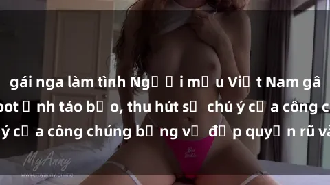 gái nga làm tình Người mẫu Việt Nam gây sốt với loạt shoot ảnh táo bạo, thu hút sự chú ý của công chúng bằng vẻ đẹp quyến rũ và gợi cảm.