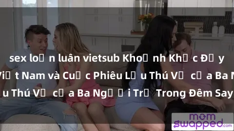sex loạn luân vietsub Khoảnh Khắc Đầy Kịch Tính: Sex  Việt Nam và Cuộc Phiêu Lưu Thú Vị của Ba Người Trẻ Trong Đêm Say Đắm