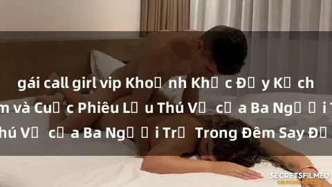 gái call girl vip Khoảnh Khắc Đầy Kịch Tính: Sex  Việt Nam và Cuộc Phiêu Lưu Thú Vị của Ba Người Trẻ Trong Đêm Say Đắm