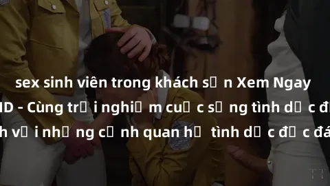 sex sinh viên trong khách sạn Xem Ngay Sex  Vietsub Full HD - Cùng trải nghiệm cuộc sống tình dục đầy kích thích với những cảnh quan hệ tình dục độc đáo và mãnh liệt trong bộ phim này!