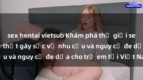 sex hentai vietsub Khám phá thế giới sex loli Việt Nam: Sự thật gây sốc về nhu cầu và nguy cơ đe dọa cho trẻ em tại Việt Nam